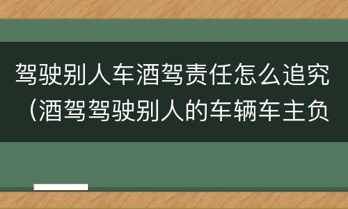 驾驶别人车酒驾责任怎么追究（酒驾驾驶别人的车辆车主负什么责任）