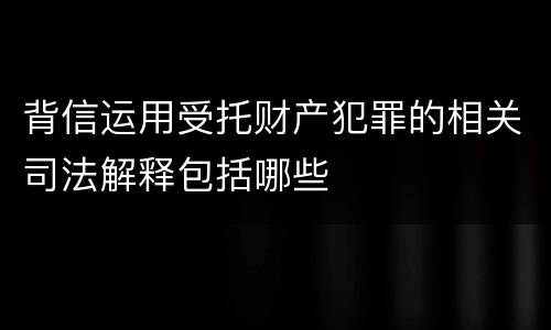 背信运用受托财产犯罪的相关司法解释包括哪些