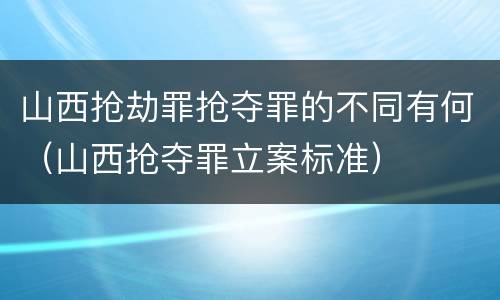 山西抢劫罪抢夺罪的不同有何（山西抢夺罪立案标准）