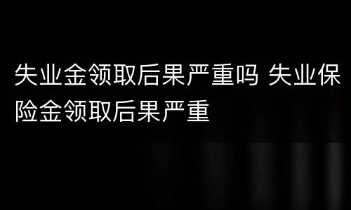 失业金领取后果严重吗 失业保险金领取后果严重