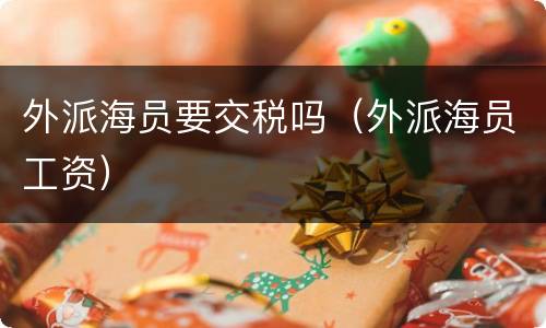 外派海员要交税吗（外派海员工资）