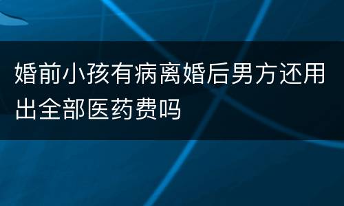 婚前小孩有病离婚后男方还用出全部医药费吗