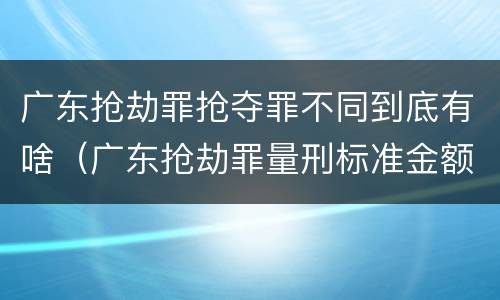 广东抢劫罪抢夺罪不同到底有啥（广东抢劫罪量刑标准金额）
