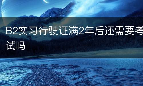 B2实习行驶证满2年后还需要考试吗