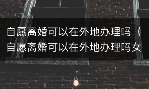 自愿离婚可以在外地办理吗（自愿离婚可以在外地办理吗女）
