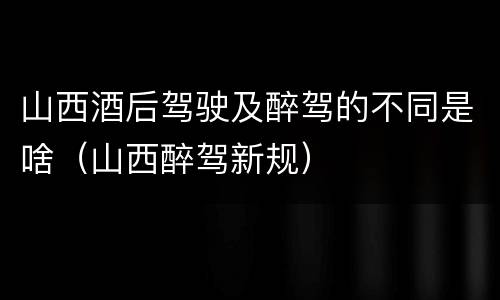 山西酒后驾驶及醉驾的不同是啥（山西醉驾新规）