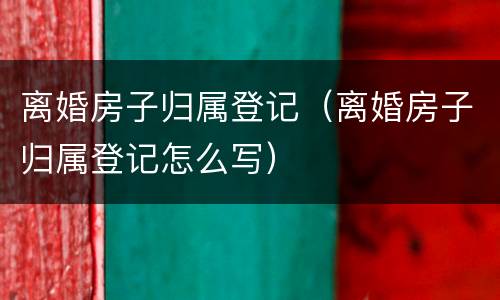 离婚房子归属登记（离婚房子归属登记怎么写）