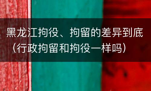 黑龙江拘役、拘留的差异到底（行政拘留和拘役一样吗）