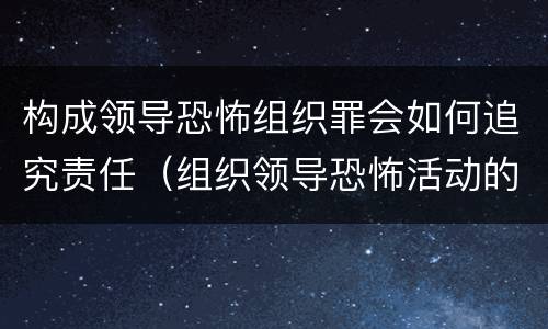 构成领导恐怖组织罪会如何追究责任（组织领导恐怖活动的即属犯罪）