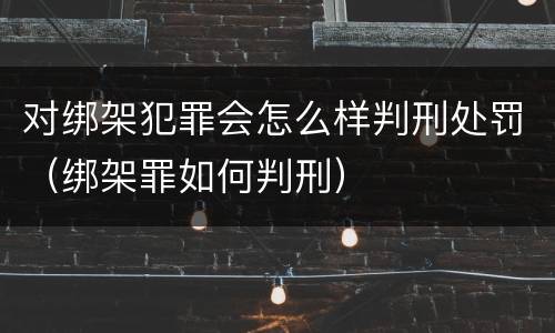 对绑架犯罪会怎么样判刑处罚（绑架罪如何判刑）