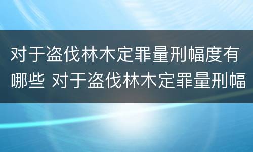 对于盗伐林木定罪量刑幅度有哪些 对于盗伐林木定罪量刑幅度有哪些标准