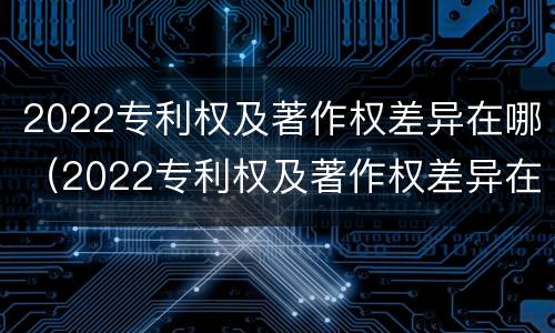 2022专利权及著作权差异在哪（2022专利权及著作权差异在哪查询）