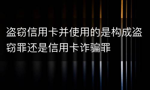 盗窃信用卡并使用的是构成盗窃罪还是信用卡诈骗罪