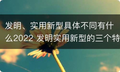发明、实用新型具体不同有什么2022 发明实用新型的三个特点