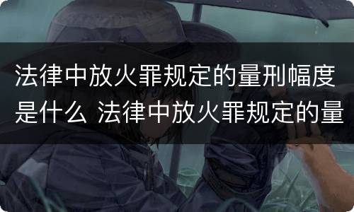 法律中放火罪规定的量刑幅度是什么 法律中放火罪规定的量刑幅度是什么