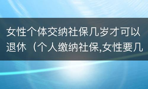 女性个体交纳社保几岁才可以退休（个人缴纳社保,女性要几岁可以退休）