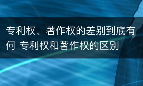 专利权、著作权的差别到底有何 专利权和著作权的区别
