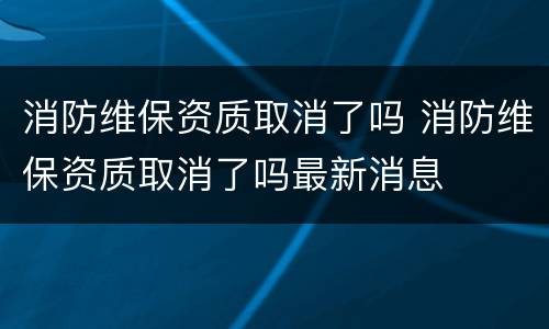 消防维保资质取消了吗 消防维保资质取消了吗最新消息