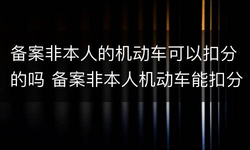 备案非本人的机动车可以扣分的吗 备案非本人机动车能扣分吗