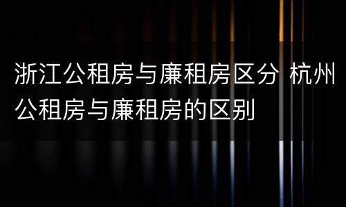 浙江公租房与廉租房区分 杭州公租房与廉租房的区别