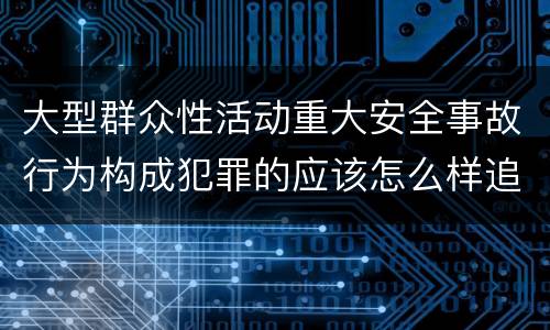 大型群众性活动重大安全事故行为构成犯罪的应该怎么样追究责任