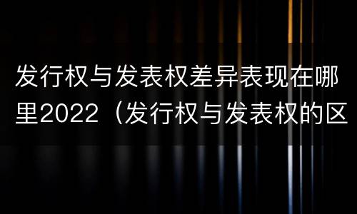发行权与发表权差异表现在哪里2022（发行权与发表权的区别）