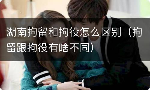 湖南拘留和拘役怎么区别（拘留跟拘役有啥不同）