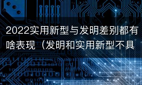 2022实用新型与发明差别都有啥表现（发明和实用新型不具有什么特性）