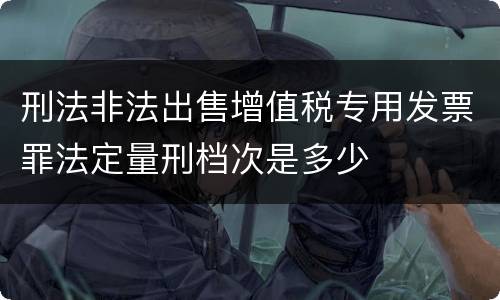 刑法非法出售增值税专用发票罪法定量刑档次是多少