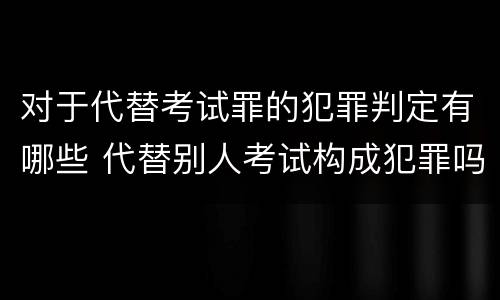 对于代替考试罪的犯罪判定有哪些 代替别人考试构成犯罪吗