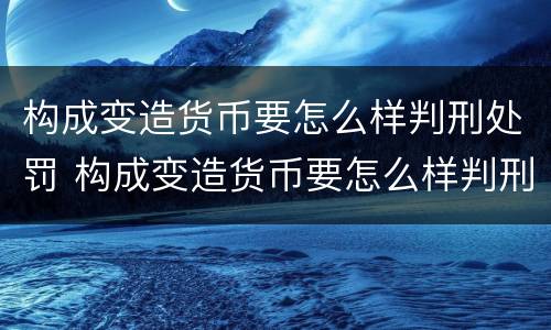 构成变造货币要怎么样判刑处罚 构成变造货币要怎么样判刑处罚