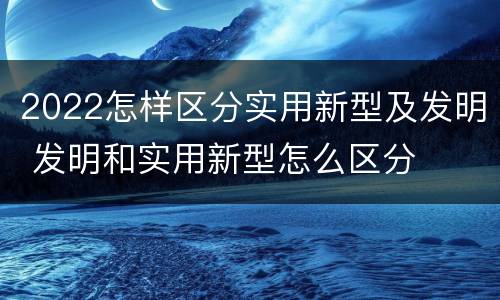 2022怎样区分实用新型及发明 发明和实用新型怎么区分