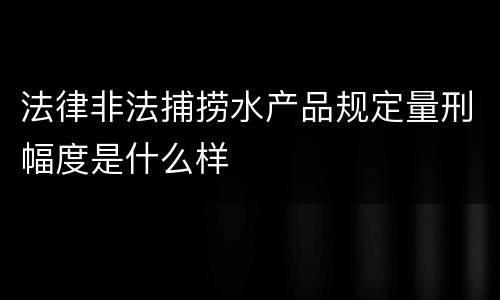 法律非法捕捞水产品规定量刑幅度是什么样