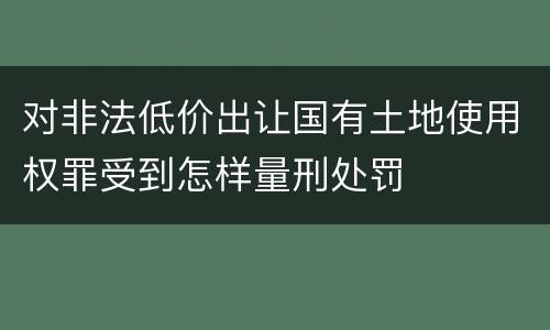 对非法低价出让国有土地使用权罪受到怎样量刑处罚