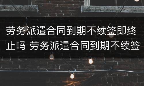 劳务派遣合同到期不续签即终止吗 劳务派遣合同到期不续签即终止吗怎么办