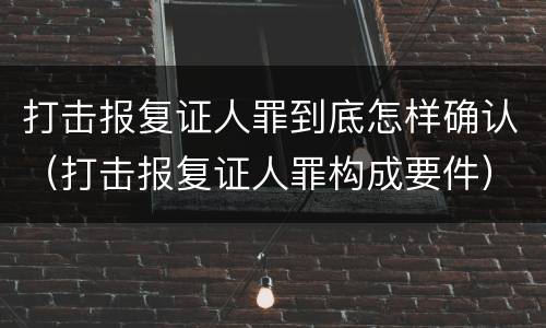 打击报复证人罪到底怎样确认（打击报复证人罪构成要件）