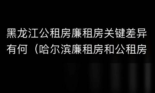 黑龙江公租房廉租房关键差异有何（哈尔滨廉租房和公租房有什么区别）