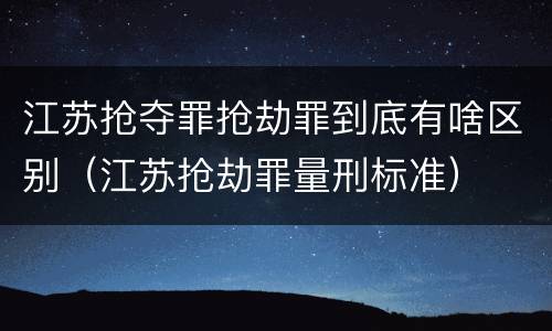 江苏抢夺罪抢劫罪到底有啥区别（江苏抢劫罪量刑标准）