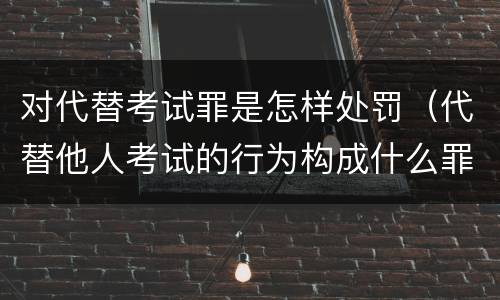 对代替考试罪是怎样处罚（代替他人考试的行为构成什么罪）