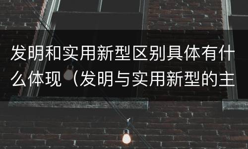 发明和实用新型区别具体有什么体现（发明与实用新型的主要区别）