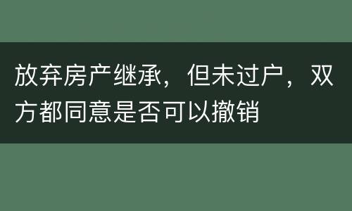 放弃房产继承，但未过户，双方都同意是否可以撤销