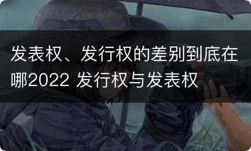 发表权、发行权的差别到底在哪2022 发行权与发表权