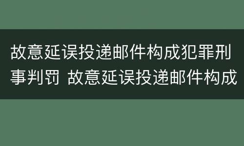故意延误投递邮件构成犯罪刑事判罚 故意延误投递邮件构成犯罪刑事判罚案例