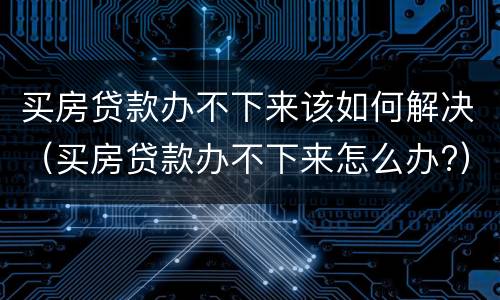 买房贷款办不下来该如何解决（买房贷款办不下来怎么办?）