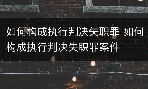 如何构成执行判决失职罪 如何构成执行判决失职罪案件
