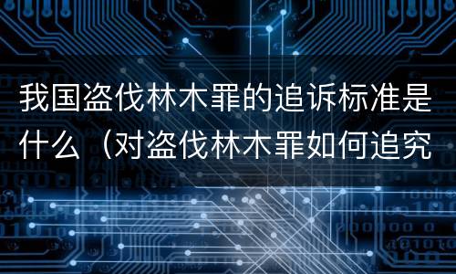 我国盗伐林木罪的追诉标准是什么（对盗伐林木罪如何追究法律责任）