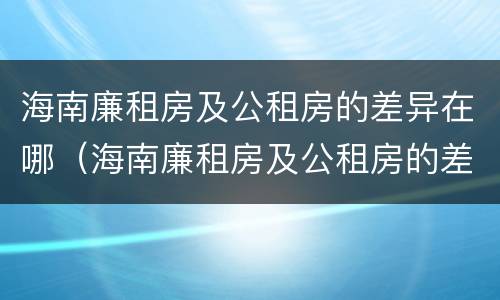 海南廉租房及公租房的差异在哪（海南廉租房及公租房的差异在哪里）