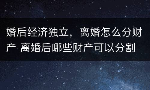 婚后经济独立，离婚怎么分财产 离婚后哪些财产可以分割