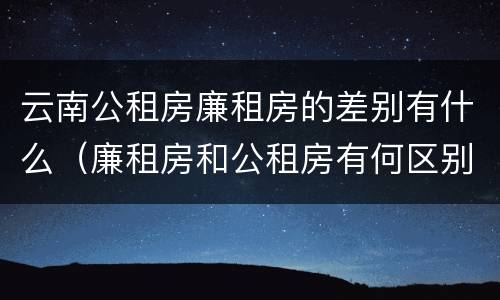 云南公租房廉租房的差别有什么（廉租房和公租房有何区别）