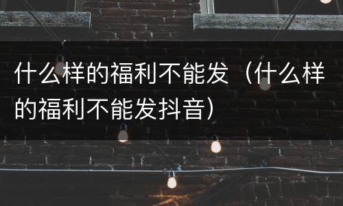 什么样的福利不能发（什么样的福利不能发抖音）